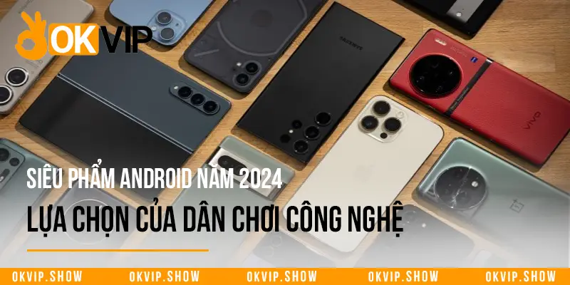 Siêu Phẩm Android Năm 2024 - Lựa Chọn Của Dân Chơi Công Nghệ